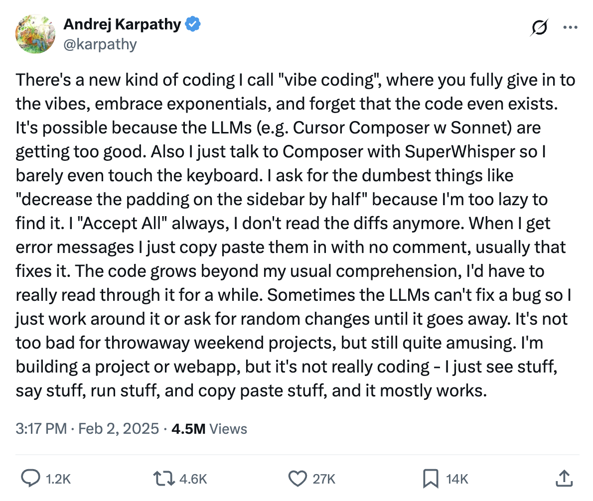 There's a new kind of coding I call 'vibe coding', where you fully give in to the vibes, embrace exponentials, and forget that the code even exists. It's possible because the LLMs (e.g. Cursor Composer w Sonnet) are getting too good. Also I just talk to Composer with SuperWhisper so I barely even touch the keyboard. I ask for the dumbest things like 'decrease the padding on the sidebar by half' because I'm too lazy to find it. I 'Accept All' always, I don't read the diffs anymore. When I get error messages I just copy paste them in with no comment, usually that fixes it. The code grows beyond my usual comprehension, I'd have to really read through it for a while. Sometimes the LLMs can't fix a bug so I just work around it or ask for random changes until it goes away. It's not too bad for throwaway weekend projects, but still quite amusing. I'm building a project or webapp, but it's not really coding - I just see stuff, say stuff, run stuff, and copy paste stuff, and it mostly works.